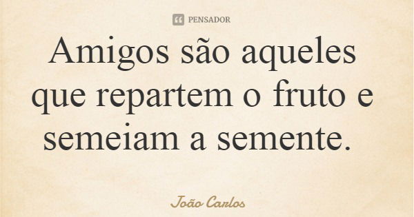 Amigos são aqueles que repartem o fruto e semeiam a semente.... Frase de João Carlos.