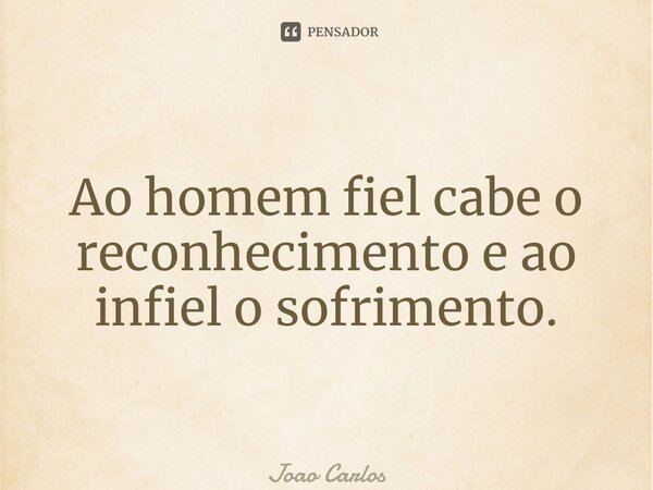 ⁠Ao homem fiel cabe o reconhecimento e ao infiel o sofrimento.... Frase de Joao Carlos.
