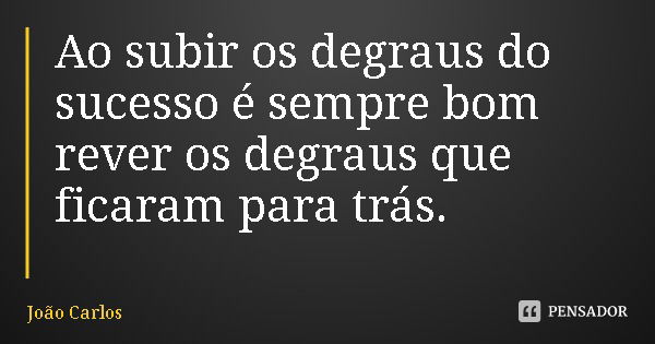 Ao subir os degraus do sucesso é sempre bom rever os degraus que ficaram para trás.... Frase de João Carlos.