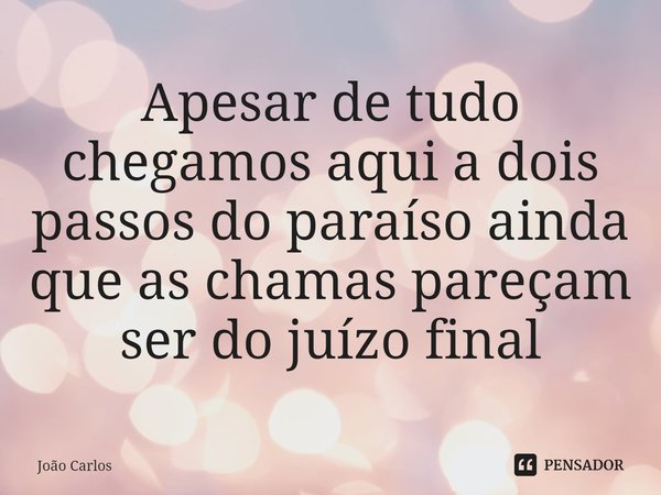 ⁠Apesar de tudo chegamos aqui a dois passos do paraíso ainda que as chamas pareçam ser do juízo final... Frase de Joao Carlos.