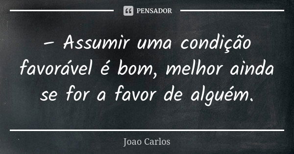 – Assumir uma condição favorável é bom, melhor ainda se for a favor de alguém.... Frase de João Carlos.