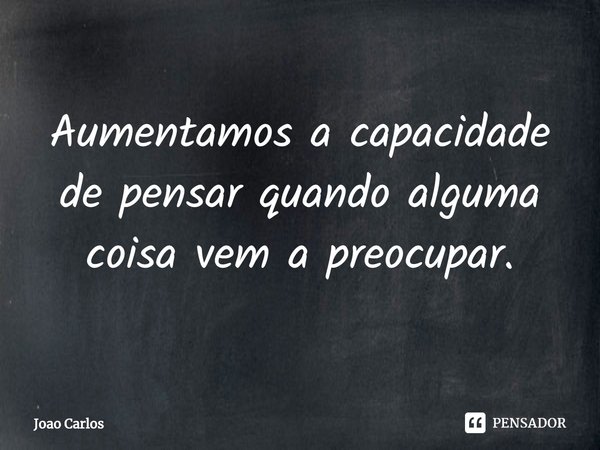 ⁠Aumentamos a capacidade de pensar quando alguma coisa vem a preocupar.... Frase de Joao Carlos.