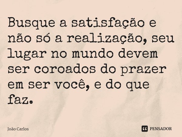 ⁠Busque a satisfação e não só a realização, seu lugar no mundo devem ser coroados do prazer em ser você, e do que faz.... Frase de Joao Carlos.