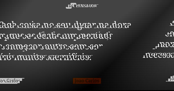Cada coisa no seu lugar na hora em que se fecha um período, para começar outro sem ser necessário muitos sacrifícios.... Frase de João Carlos.