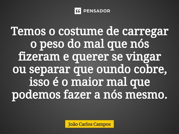 ⁠Temos o costume de carregar o peso do mal que nós fizeram e querer se vingar ou separar que oundo cobre, isso é o maior mal que podemos fazer a nós mesmo.... Frase de João Carlos Campos.