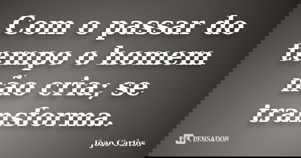 Com o passar do tempo o homem não cria; se transforma.... Frase de João Carlos.