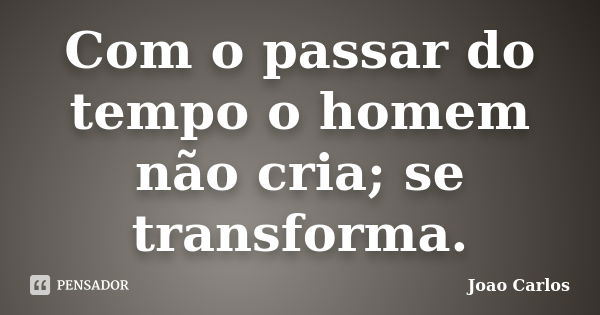 Com o passar do tempo o homem não cria; se transforma.... Frase de João Carlos.