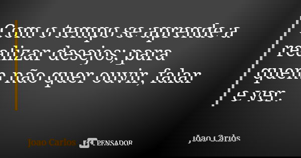Com o tempo se aprende a realizar desejos; para quem não quer ouvir, falar e ver.... Frase de João Carlos.