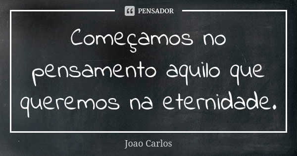 Começamos no pensamento aquilo que queremos na eternidade.... Frase de João Carlos.