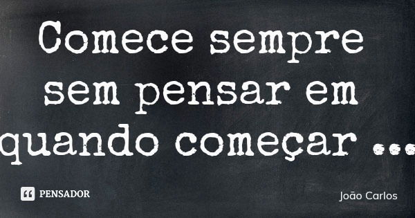 Comece sempre sem pensar em quando começar... Frase de João Carlos.