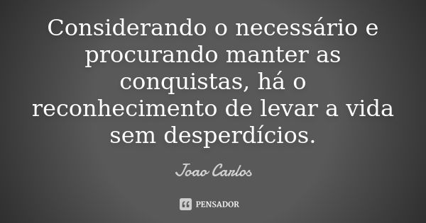 Considerando o necessário e procurando manter as conquistas, há o reconhecimento de levar a vida sem desperdícios.... Frase de João Carlos.