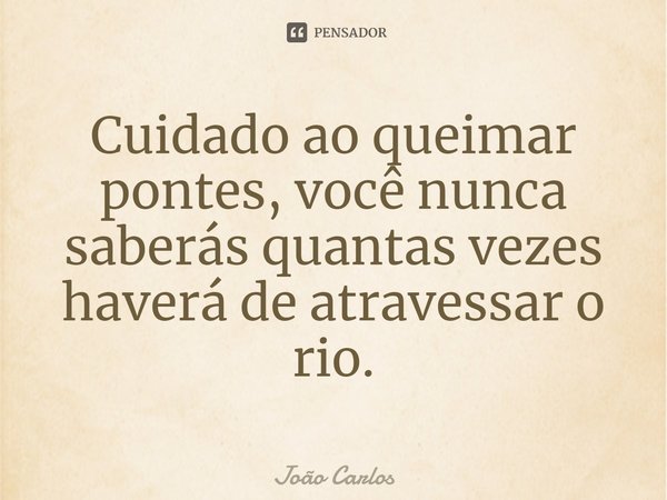 ⁠Cuidado ao queimar pontes, você nunca saberás quantas vezes haverá de atravessar o rio.... Frase de Joao Carlos.