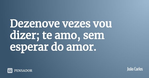 Dezenove vezes vou dizer; te amo, sem esperar do amor.... Frase de João Carlos.