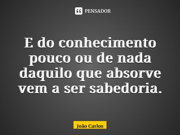 ⁠E do conhecimento pouco ou de nada daquilo que absorve vem a ser sabedoria.... Frase de Joao Carlos.