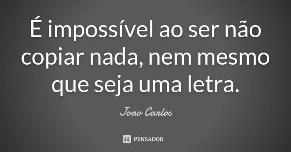 É impossível ao ser não copiar nada, nem mesmo que seja uma letra.... Frase de João Carlos.