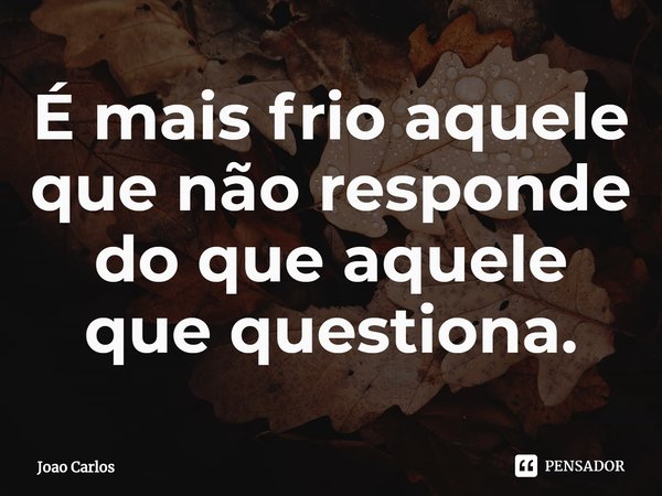 ⁠É mais frio aquele que não responde do que aquele que questiona.... Frase de Joao Carlos.