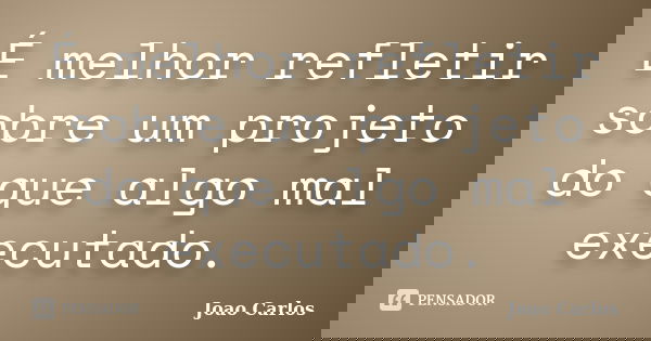 É melhor refletir sobre um projeto do que algo mal executado.... Frase de João Carlos.