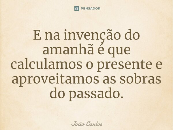 ⁠E na invenção do amanhã é que calculamos o presente e aproveitamos as sobras do passado.... Frase de Joao Carlos.