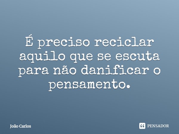 ⁠É preciso reciclar aquilo que se escuta para não danificar o pensamento.... Frase de Joao Carlos.