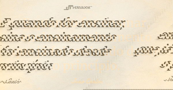 E quando for ensinar, ensina o ensinamento que já foi ensinado desde o princípio.... Frase de João Carlos.