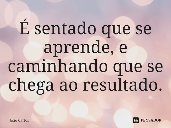 ⁠É sentado que se aprende, e caminhando que se chega ao resultado.... Frase de Joao Carlos.