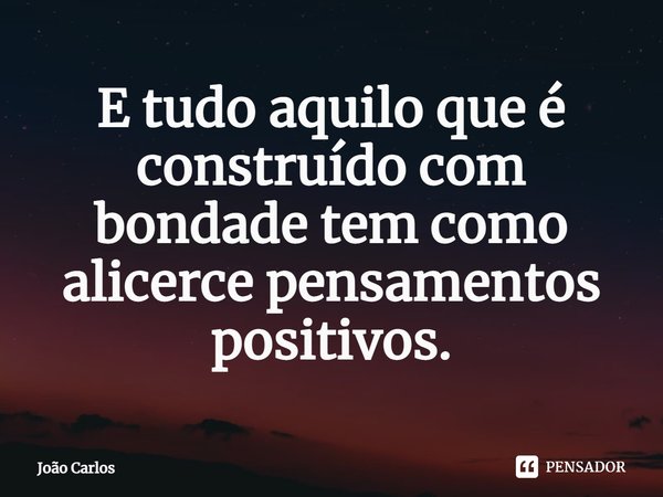 ⁠E tudo aquilo que é construído com bondade tem como alicerce pensamentos positivos.... Frase de Joao Carlos.