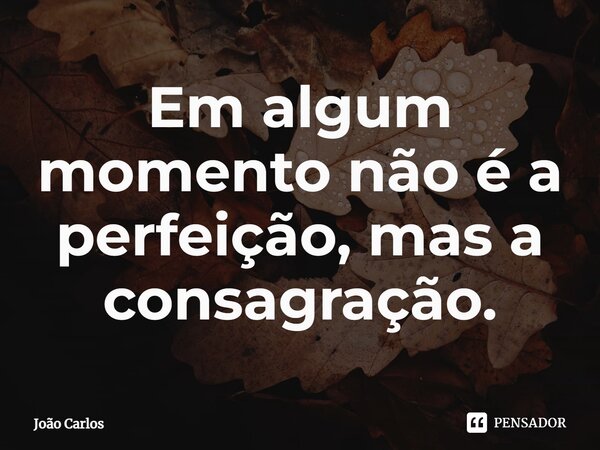 ⁠Em algum momento não é a perfeição, mas a consagração.... Frase de Joao Carlos.