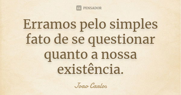 Erramos pelo simples fato de se questionar quanto a nossa existência.... Frase de João Carlos.