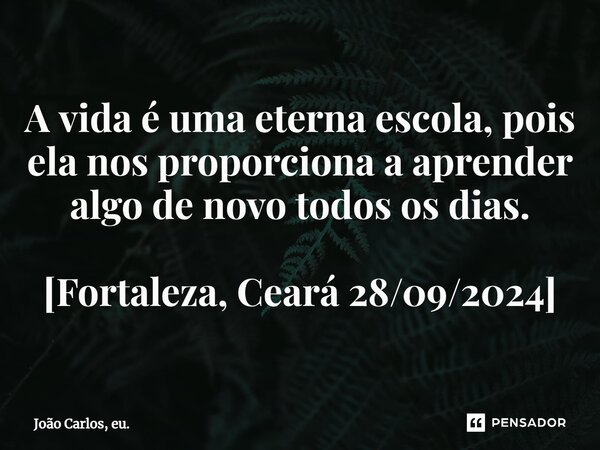 ⁠A vida é uma eterna escola, pois ela nos proporciona a aprender algo de novo todos os dias. [Fortaleza, Ceará 28/09/2024]... Frase de João Carlos, eu..