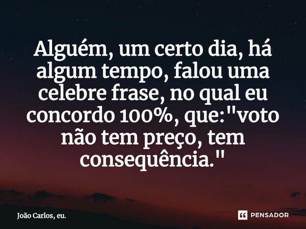 ⁠Alguém, um certo dia, há algum tempo, falou uma celebre frase, no qual eu concordo 100%, que: "voto não tem preço, tem consequência."... Frase de João Carlos, eu..