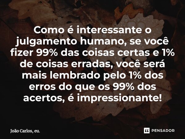Como é interessante o julgamento humano, se você fizer 99% das coisas certas e 1% de coisas erradas, você será mais lembrado pelo 1% dos erros do que os 99% dos... Frase de João Carlos, eu..