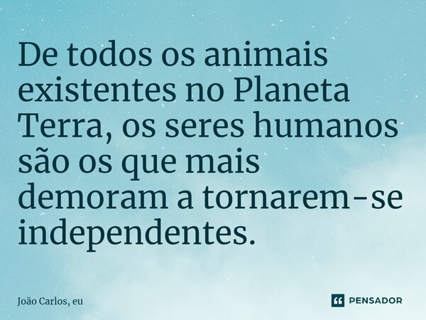 ⁠De todos os animais existentes no Planeta Terra, os seres humanos são os que mais demoram a tornarem-se independentes.... Frase de João Carlos, eu..