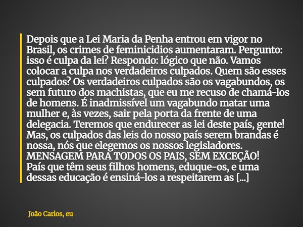 ⁠Depois que a Lei Maria da Penha entrou em vigor no Brasil, os crimes de feminicidios aumentaram. Pergunto: isso é culpa da lei? Respondo: lógico que não. Vamos... Frase de João Carlos, eu.