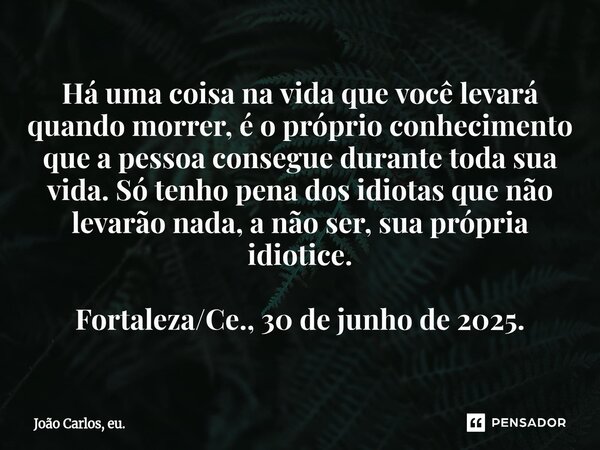 Há uma coisa na vida que você levará quando morrer, é o próprio conhecimento que a pessoa consegue durante toda sua vida. Só tenho pena dos idiotas que não lev... Frase de João Carlos, eu..