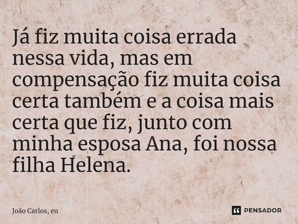 ⁠Já fiz muita coisa errada nessa vida, mas em compensação fiz muita coisa certa também e a coisa mais certa que fiz, junto com minha esposa Ana, foi nossa filha... Frase de João Carlos, eu..