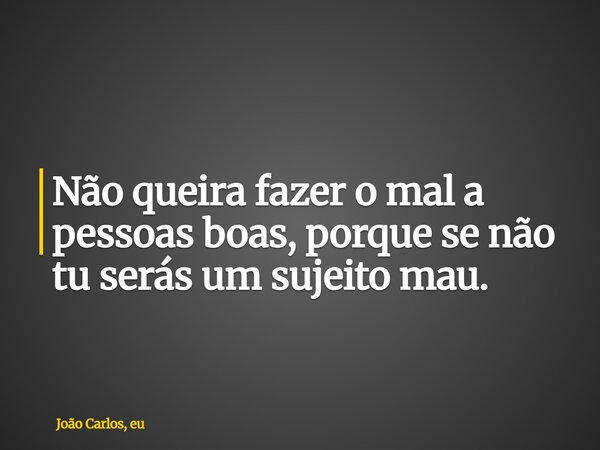 Não queira fazer o mal a pessoas boas, porque se não tu serás um sujeito mau.... Frase de João Carlos, eu.