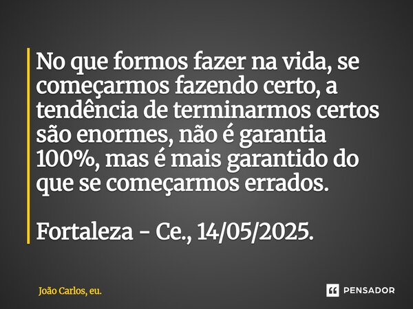 No que formos fazer na vida, se começarmos fazendo certo, a tendência de terminarmos certos são enormes, não é garantia 100%, mas é mais garantido do que se com... Frase de João Carlos, eu..