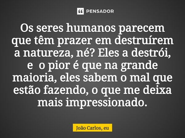 ⁠Os seres humanos parecem que têm prazer em destruírem a natureza, né? Eles a destrói, e o pior é que na grande maioria, eles sabem o mal que estão fazendo, o q... Frase de João Carlos, eu..
