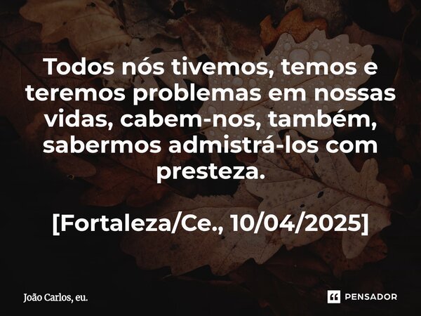 ⁠Todos nós tivemos, temos e teremos problemas em nossas vidas, cabem-nos, também, sabermos admistrá-los com presteza. [Fortaleza/Ce., 10/04/2025]... Frase de João Carlos, eu..