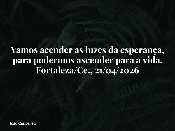 Vamos acender as luzes da esperança, para podermos ascender para a vida. Fortaleza/Ce., 21/04/2026... Frase de João Carlos, eu.