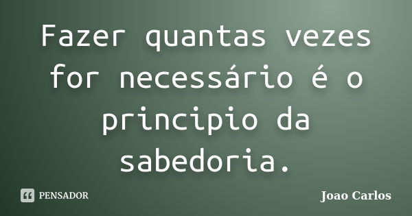 Fazer quantas vezes for necessário é o principio da sabedoria.... Frase de João Carlos.