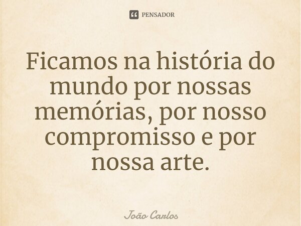 ⁠Ficamos na história do mundo por nossas memórias, por nosso compromisso e por nossa arte.... Frase de Joao Carlos.