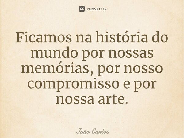 ⁠Ficamos na história do mundo por nossas memórias, por nosso compromisso e por nossa arte.... Frase de Joao Carlos.