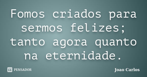 Fomos criados para sermos felizes; tanto agora quanto na eternidade.... Frase de João Carlos.