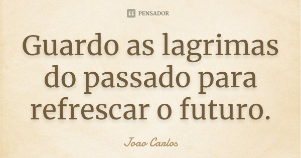 Guardo as lagrimas do passado para refrescar o futuro.... Frase de João Carlos.