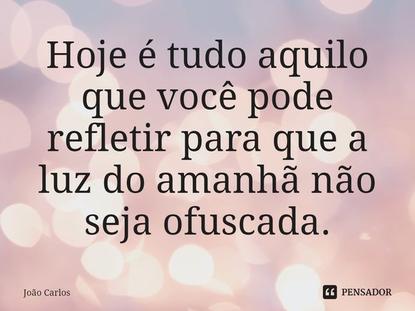 ⁠Hoje é tudo aquilo que você pode refletir para que a luz do amanhã não seja ofuscada.... Frase de Joao Carlos.