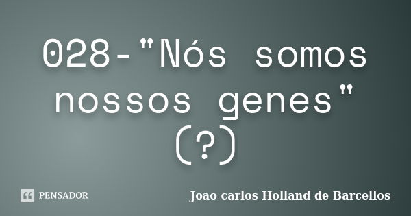 028-"Nós somos nossos genes" (?)... Frase de joao carlos holland de barcellos.