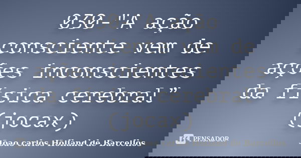 030-"A ação consciente vem de ações inconscientes da física cerebral” (jocax)... Frase de joao carlos holland de barcellos.