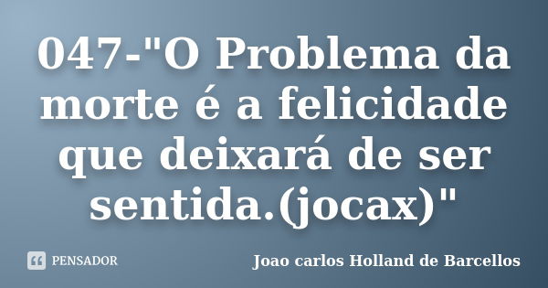 047-"O Problema da morte é a felicidade que deixará de ser sentida.(jocax)"... Frase de joao carlos holland de barcellos.