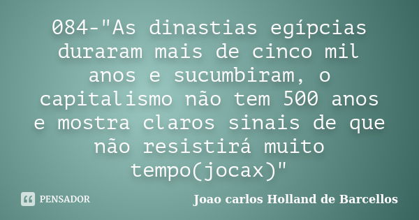 084-"As dinastias egípcias duraram mais de cinco mil anos e sucumbiram, o capitalismo não tem 500 anos e mostra claros sinais de que não resistirá muito te... Frase de joao carlos holland de barcellos.